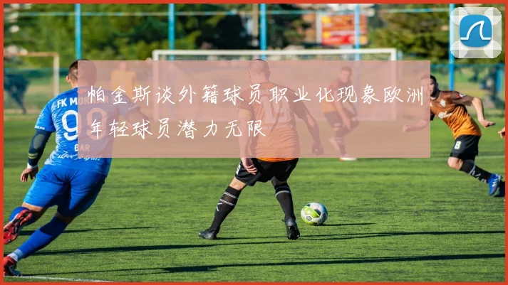 帕金斯谈外籍球员职业化现象欧洲年轻球员潜力无限