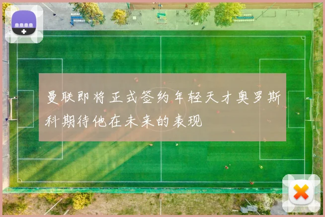 曼联即将正式签约年轻天才奥罗斯科期待他在未来的表现