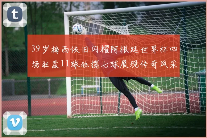 39岁梅西依旧闪耀阿根廷世界杯四场狂轰11球独揽七球展现传奇风采