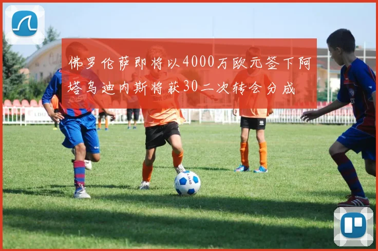 佛罗伦萨即将以4000万欧元签下阿塔乌迪内斯将获30二次转会分成