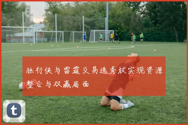独行侠与雷霆交易选秀权实现资源整合与双赢局面
