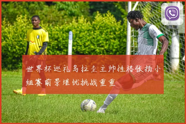 世界杯巡礼乌拉圭主帅性格张扬小组赛前景堪忧挑战重重