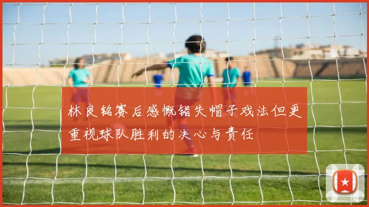 林良铭赛后感慨错失帽子戏法但更重视球队胜利的决心与责任