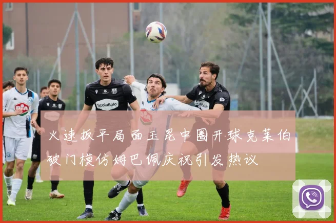 火速扳平局面玉昆中圈开球克莱伯破门模仿姆巴佩庆祝引发热议