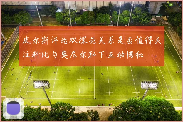 皮尔斯评论双探花关系是否值得关注科比与奥尼尔私下互动揭秘