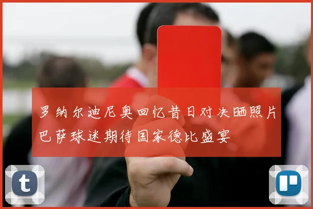 罗纳尔迪尼奥回忆昔日对决晒照片巴萨球迷期待国家德比盛宴