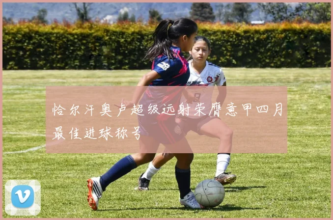 恰尔汗奥卢超级远射荣膺意甲四月最佳进球称号