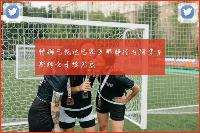 特狮已抵达巴塞罗那静待与阿贾克斯转会手续完成